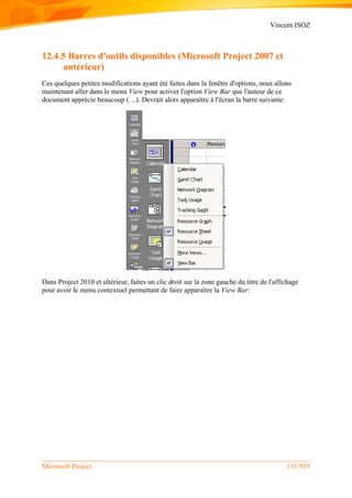 Vincent ISOZ
Microsoft Project 131/935
12.4.5 Barres d'outils disponibles (Microsoft Project 2007 et
antérieur)
Ces quelques petites modifications ayant été faites dans la fenêtre d'options, nous allons
maintenant aller dans le menu View pour activer l'option View Bar que l'auteur de ce
document apprécie beaucoup (…). Devrait alors apparaître à l'écran la barre suivante:
Dans Project 2010 et ultérieur, faites un clic droit sur la zone gauche du titre de l'affichage
pour avoir le menu contextuel permettant de faire apparaître la View Bar:
 