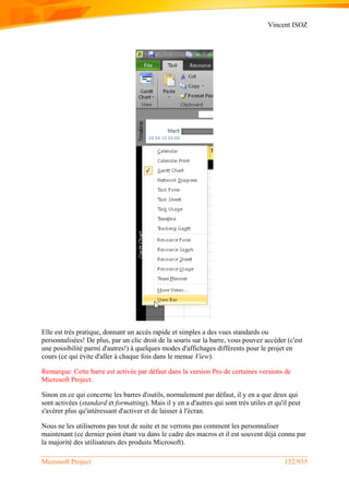 Vincent ISOZ
Microsoft Project 132/935
Elle est très pratique, donnant un accès rapide et simples a des vues standards ou
personnalisées! De plus, par un clic droit de la souris sur la barre, vous pouvez accéder (c'est
une possibilité parmi d'autres!) à quelques modes d'affichages différents pour le projet en
cours (ce qui évite d'aller à chaque fois dans le menue View).
Remarque: Cette barre est activée par défaut dans la version Pro de certaines versions de
Microsoft Project.
Sinon en ce qui concerne les barres d'outils, normalement par défaut, il y en a que deux qui
sont activées (standard et formatting). Mais il y en a d'autres qui sont très utiles et qu'il peut
s'avérer plus qu'intéressant d'activer et de laisser à l'écran.
Nous ne les utiliserons pas tout de suite et ne verrons pas comment les personnaliser
maintenant (ce dernier point étant vu dans le cadre des macros et il est souvent déjà connu par
la majorité des utilisateurs des produits Microsoft).
 