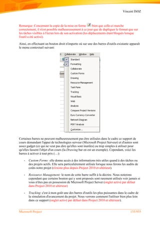 Vincent ISOZ
Microsoft Project 133/935
Remarque: Concernant la copie de la mise en forme bien que celle-ci marche
correctement, il n'est possible malheureusement à ce jour que de dupliquer le format que sur
les tâches visibles à l'écran lors de son activation (les déplacements étant bloqués lorsque
l'outil a été activé).
Ainsi, en effectuant un bouton droit n'importe où sur une des barres d'outils existante apparaît
le menu contextuel suivant:
Certaines barres ne peuvent malheureusement pas être utilisées dans le cadre ce support de
cours demandant l'appui de technologies serveur (Microsoft Project Serveur) et d'autres sont
assez gadget (ce qui ne veut pas dire qu'elles sont inutiles) ou trop simples à utiliser pour
qu'elles fassent l'objet d'un cours (la Drawing bar en est un exemple). Cependant, voici les
barres à activer à tout prix (…):
- Custom Forms: elle donne accès à des informations très utiles quand à des tâches ou
des projets actifs. Elle sera particulièrement utilisée lorsque nous ferons les audits de
coûts notre projet (n'existe plus depuis Project 2010 et ultérieur).
- Ressource Management: le nom de cette barre suffit à la décrire. Nous noterons
cependant que certains bouton qui y sont proposés sont rarement utilisés voir jamais si
vous n'êtes pas en possession de Microsoft Project Server (onglet activé par défaut
dans Project 2010 et ultérieur)
- Tracking: c'est à mon goût une des barres d'outils les plus puissantes dans le cadre de
la simulation d'avancement du projet. Nous verrons comment l'utiliser bien plus loin
dans ce support (onglet activé par défaut dans Project 2010 et ultérieur).
 