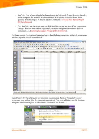 Vincent ISOZ
Microsoft Project 134/935
- Analysis: c'est la barre d'outils la plus puissante de Microsoft Project à mettre dans les
mains d'experts des produits Microsoft Office. Elle permet d'accéder à une petite
quantité de technologies et d'outils très très pertinents! (n'existe plus depuis Project
2010 et ultérieur).
- Pert Analysis: une barre qui nous est déjà familière de par son nom. C'est en gros une
"image" de la loi bêta version logiciel (il y a même une petite calculatrice pour les
utilisateurs…). (n'existe plus depuis Project 2010 et ultérieur).
En fin de compte (en omettant les autres barres d'outils beaucoup moins utilisées), votre écran
une fois organisé devrait ressembler à:
Dans Project 2010 et ultérieur il est fortement recommandé d'activer l'onglet Developer
permettant plus tard de faire des macros (entre autres). Pour cela, effectuez un clic droit sur
n'importe lequle des onglets et sélectionnez Customize the Ribbon…:
 