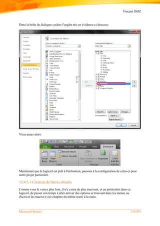 Vincent ISOZ
Microsoft Project 135/935
Dans la boîte de dialogue cochez l'onglet mis en évidence ci-dessous:
Vous aurez alors:
Maintenant que le logiciel est prêt à l'utilisation, passons à la configuration de celui-ci pour
notre projet particulier.
12.4.5.1 Création de barres d'outils
Comme vous le verrez plus loin, il n'y a rien de plus énervant, et en particulier dans ce
logiciel, de passer son temps à aller activer des options se trouvant dans les menus ou
d'activer les macros (voir chapitre du même nom) à la main.
 