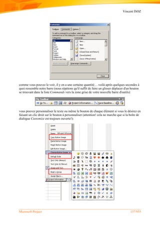 Vincent ISOZ
Microsoft Project 137/935
comme vous pouvez le voir, il y en a une certaine quantité… voilà après quelques secondes à
quoi ressemble notre barre (nous répétons qu'il suffit de faire un glisser déplacer d'un bouton
se trouvant dans la liste Commands vers la zone grise de votre nouvelle barre d'outils):
vous pouvez personnaliser le texte ou même le bouton de chaque élément si vous le désirez en
faisant un clic droit sur le bouton à personnaliser (attention! cela ne marche que si la boîte de
dialogue Customize est toujours ouverte!):
 