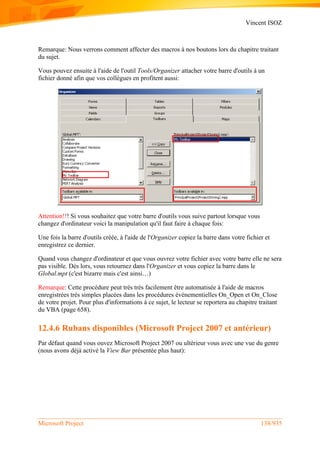Vincent ISOZ
Microsoft Project 138/935
Remarque: Nous verrons comment affecter des macros à nos boutons lors du chapitre traitant
du sujet.
Vous pouvez ensuite à l'aide de l'outil Tools/Organizer attacher votre barre d'outils à un
fichier donné afin que vos collègues en profitent aussi:
Attention!!! Si vous souhaitez que votre barre d'outils vous suive partout lorsque vous
changez d'ordinateur voici la manipulation qu'il faut faire à chaque fois:
Une fois la barre d'outils créée, à l'aide de l'Organizer copiez la barre dans votre fichier et
enregistrez ce dernier.
Quand vous changez d'ordinateur et que vous ouvrez votre fichier avec votre barre elle ne sera
pas visible. Dès lors, vous retournez dans l'Organizer et vous copiez la barre dans le
Global.mpt (c'est bizarre mais c'est ainsi…)
Remarque: Cette procédure peut très très facilement être automatisée à l'aide de macros
enregistrées très simples placées dans les procédures événementielles On_Open et On_Close
de votre projet. Pour plus d'informations à ce sujet, le lecteur se reportera au chapitre traitant
du VBA (page 658).
12.4.6 Rubans disponibles (Microsoft Project 2007 et antérieur)
Par défaut quand vous ouvez Microsoft Project 2007 ou ultérieur vous avec une vue du genre
(nous avons déjà activé la View Bar présentée plus haut):
 