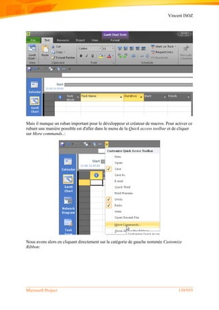 Vincent ISOZ
Microsoft Project 139/935
Mais il manque un ruban important pour le développeur et créateur de macros. Pour activer ce
rubant une manière possible est d'aller dans le menu de la Quick access toolbar et de cliquer
sur More commands..:
Nous avons alors en cliquant directement sur la catégorie de gauche nommée Customize
Ribbon:
 