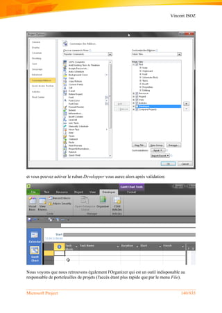 Vincent ISOZ
Microsoft Project 140/935
et vous pouvez activer le ruban Developper vous aurez alors après validation:
Nous voyons que nous retrouvons également l'Organizer qui est un outil indisponable au
responsable de portefeuilles de projets (l'accès étant plus rapide que par le menu File).
 