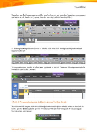 Vincent ISOZ
Microsoft Project 141/935
Signalons que l'utilisateur peut contrôler tous les bouonts qui sont dans les rubans en appuyant
sur la touche Alt du clavier (comme dans les autrs logiciels de la suite Office):
Si on fait par exemple sur le clavier la touche R on aura alors aussi pour chaque bouton un
raccourci clavier:
Vous pouvez aussi réduire le ruban pour gagner de la place à l'écran en faisant par exemple la
combinais de touches Ctrl+F1:
12.4.6.1 Personnalisation de la Quick Access Toolbar locale
Nous allons voir un peu plus tard comme personnaliser la petite barre d'outils se trouvant en
haut à gauche de Project afin que les boutons suivent le fichier lorsqu'un de vos collègues
l'ouvre sur un autre poste:
 