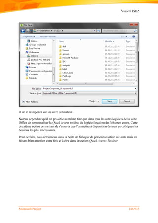 Vincent ISOZ
Microsoft Project 148/935
et de le réimporter sur un autre ordinateur...
Notons cependant qu'il est possible au même titre que dans tous les autrs logiciels de la suite
Office de personnaliser la Quick access toolbar du logiciel local ou du fichier en cours. Cette
deuxième option permettant de s'assurer que l'on mettra à disposition de tous les collègues les
boutons les plus intéressants.
Pour ce faire, nous retournons dans la boîte de dialogue de personnalisation suivante mais en
faisant bien attention cette fois-ci à être dans la section Quick Access Toolbar:
 