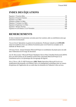 Vincent ISOZ
Microsoft Project 15/935
INDEX DES ÉQUATIONS
Équation 1 Fonction Bêta......................................................................................................... 95
Équation 2 Fonction Gamma.................................................................................................... 95
Équation 3 Loi Bêta.................................................................................................................. 96
Équation 4 Mode Loi Bêta ....................................................................................................... 99
Équation 5 Variance Loi Bêta .................................................................................................. 99
Équation 6 Espérance Loi Bêta .............................................................................................. 100
Équation 7 Risque d'action..................................................................................................... 100
Équation 8 Convolution 2 Lois Normales.............................................................................. 106
REMERCIEMENTS
Je tiens à remercier les personnes suivantes pour leur soutient, aide ou contribution ainsi que
corrections du document:
Vincent Giard: Spécialiste en gestion de la production, Professeur rattaché au LAMSADE
auteur de nombreux livres aux éditions Economica pour avoir fourni les exemples sur la
méthode de Monte-Carlo.
Christian Pache: Ancien formateur Microsoft Project et coordinateur de projets pour son aide
dans l'élaboration du fil rouge du document.
Jan De Messemaker: Microsoft Project Standard et Server Most Valuable Professional (MVP)
pour son intervention sur de nombreux points flous concernant Microsoft Project et sa
contribution active à la dynamique des newsgroups du logiciel.
Hervé Thiriez: (Ph. D. MIT Professeur à HEC Paris) Spécialiste Microsoft Excel et en
modélisation décisionnelle et de Monte-Carlo et en management scientifique pour ses retours
d'expérience de l'application de ces outils dans les domaines de l'industrie et des services.
 