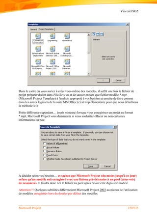 Vincent ISOZ
Microsoft Project 150/935
Dans le cadre où vous auriez à créer vous-même des modèles, il suffit une fois le fichier de
projet préparer d'aller dans File/Save as et de sauver en tant que fichier modèle *.mpt
(Microsoft Project Template) à l'endroit approprié à vos besoins et ensuite de faire comme
dans les autres logiciels de la suite MS Office (c'est trop élémentaire pour que nous détaillions
la méthode ici).
Petite différence cependant… (mais mineure) lorsque vous enregistrez un projet au format
*.mpt, Microsoft Project vous demandera si vous souhaitez effacer ou non certaines
informations ou pas:
À décider selon vos besoins… et sachez que Microsoft Project (du moins jusqu'à ce jour)
refuse qu'un modèle soit enregistré avec une liaison pré-éxisantes à un pool (réservoir)
de ressources. Il faudra donc lier le fichier au pool après l'avoir créé depuis le modèle.
Attention!!! Quelques subtilités différencient Microsoft Project 2003 au niveau de l'utilisation
de modèles enregistrés hors du dossier par défaut des modèles:
 