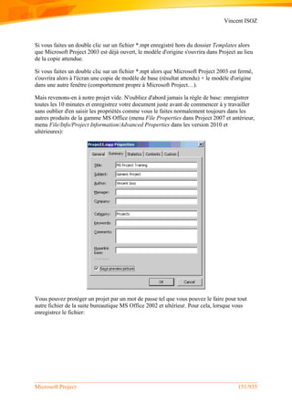 Vincent ISOZ
Microsoft Project 151/935
Si vous faites un double clic sur un fichier *.mpt enregistré hors du dossier Templates alors
que Microsoft Project 2003 est déjà ouvert, le modèle d'origine s'ouvrira dans Project au lieu
de la copie attendue.
Si vous faites un double clic sur un fichier *.mpt alors que Microsoft Project 2003 est fermé,
s'ouvrira alors à l'écran une copie de modèle de base (résultat attendu) + le modèle d'origine
dans une autre fenêtre (comportement propre à Microsoft Project…).
Mais revenons-en à notre projet vide. N'oubliez d'abord jamais la règle de base: enregistrer
toutes les 10 minutes et enregistrez votre document juste avant de commencer à y travailler
sans oublier d'en saisir les propriétés comme vous le faites normalement toujours dans les
autres produits de la gamme MS Office (menu File Properties dans Project 2007 et antérieur,
menu File/Info/Project Information/Advanced Properties dans les version 2010 et
ultérieures):
Vous pouvez protéger un projet par un mot de passe tel que vous pouvez le faire pour tout
autre fichier de la suite bureautique MS Office 2002 et ultérieur. Pour cela, lorsque vous
enregistrez le fichier:
 