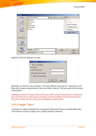 Vincent ISOZ
Microsoft Project 152/935
apparaît la boîte de dialogue suivante:
Remarque: Le BackUp crée un fichier *.bak qu'il suffit de renommer en *.mpp pour ouvrir.
Mais entre chaque enregistrement il faut avoir effacé l'ancien *.bak pour que cela fonctionne
correctement….
Cependant attention!!! Depuis Microsoft Project 2007 (version francophone!), il semblerait
que l'activation de ces options peut corrompre les fichiers définitivement (le mot de passe
n'est plus accepté pour des raisons qui m'échappent complétement).
12.5.1 Onglet "Save"
Au besoin, les options standards de sauvegarde de Microsoft Project sont disponibles dans
Tools/Options et dans le registre Save comme présenté ci-dessous:
 