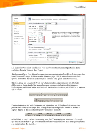 Vincent ISOZ
Microsoft Project 155/935
Les éléments Week starts on et Fiscal Year Start in n'ont normalement pas besoin d'être
explicités. Ensuite viennent dans l'ordre:
Week start et Fiscal Year. Quand nous verrons comment personnaliser l'échelle de temps dans
les différents affichages de Microsoft Project (voir page 276), il apparaîtra que certaines
options permettent d'afficher les numéros de semaine ainsi qu'un format mois/année.
Dès lors, en ce qui concerne le Week start, la numérotation des semaines est effectuée
différemment (juste décalée!) si autre chose que Monday est sélectionné (ci-dessous,
l'affichage de l'échelle de temps avec une fois les semaines commençant le lundi et la seconde
fois le jeudi)
En ce qui concerne les mois, le système est équivalent, par défaut l'année commence en
janvier dans l'échelle des temps mais il est possible de changer cela comme le montre la
capture d'écran ci-dessous (l'année 2006 y commence en mai!):
et l'utilité de la case à cocher Use starting year for FY numbering est identique à l'exemple
que nous avons fait en ce qui concerne la numérotation des semaines mais appliquée cette fois
à la numérotation des mois (…)
 