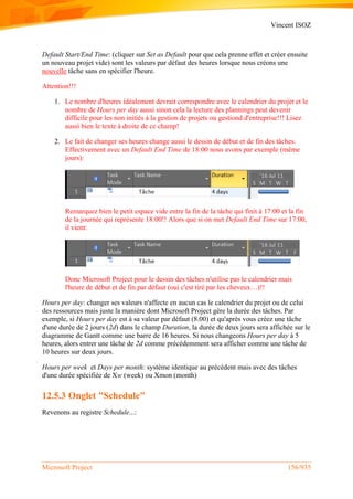 Vincent ISOZ
Microsoft Project 156/935
Default Start/End Time: (cliquer sur Set as Default pour que cela prenne effet et créer ensuite
un nouveau projet vide) sont les valeurs par défaut des heures lorsque nous créons une
nouvelle tâche sans en spécifier l'heure.
Attention!!!
1. Le nombre d'heures idéalement devrait correspondre avec le calendrier du projet et le
nombre de Hours per day aussi sinon cela la lecture des plannings peut devenir
difficile pour les non initiés à la gestion de projets ou gestiond d'entreprise!!! Lisez
aussi bien le texte à droite de ce champ!
2. Le fait de changer ses heures change aussi le dessin de début et de fin des tâches.
Effectivement avec un Default End Time de 18:00 nous avons par exemple (même
jours):
Remarquez bien le petit espace vide entre la fin de la tâche qui finit à 17:00 et la fin
de la journée qui représente 18:00!! Alors que si on met Default End Time sur 17:00,
il vient:
Donc Microsoft Project pour le dessin des tâches n'utilise pas le calendrier mais
l'heure de début et de fin par défaut (oui c'est tiré par les cheveux…)!!
Hours per day: changer ses valeurs n'affecte en aucun cas le calendrier du projet ou de celui
des ressources mais juste la manière dont Microsoft Project gère la durée des tâches. Par
exemple, si Hours per day est à sa valeur par défaut (8.00) et qu'après vous créez une tâche
d'une durée de 2 jours (2d) dans le champ Duration, la durée de deux jours sera affichée sur le
diagramme de Gantt comme une barre de 16 heures. Si nous changeons Hours per day à 5
heures, alors entrer une tâche de 2d comme précédemment sera afficher comme une tâche de
10 heures sur deux jours.
Hours per week et Days per month: système identique au précédent mais avec des tâches
d'une durée spécifiée de Xw (week) ou Xmon (month)
12.5.3 Onglet "Schedule"
Revenons au registre Schedule...:
 