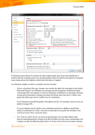 Vincent ISOZ
Microsoft Project 158/935
Commençons par décrire les options les plus simples après quoi nous nous attarderons à
montrer par des exemples pour ceux qui demandent le plus de maîtrise du logiciel et auxquels
nous consacrerons des chapitres entiers plus loin dans ce support.
Les éléments simples et utiles à connaître sont les suivants:
- Schow scheduling Message: lorsque vous mettez des dates de contraintes à des tâches,
Microsoft Project vous affichera un message d'erreur lorsqu'une modification dans
votre projet doit vous amener à violer la contrainte. Il affichera ces messages d'erreurs
en tant qu'avertissement à chaque ouverture du fichier aussi tant qu'il y a dans votre
projet des tâches qui sont en conflit avec les contraintes.
Il est fortement conseillé de garder cette option activée. Un exemple concret est en est
donné à la page 286.
Si vous souhaitez que les tâches sous contraintes puissent se déplacer quand bien
même la contrainte est violée, vous devrez décocher la case plus bas nommée Task
will alway honor their constrains dates.
- New Task are effort driven: au choix du gestionnaire, les nouvelles tâches crées
peuvent automatiquement, lorsque leur date de début n'est pas saisie, automatique soit
se placer en date de début du projet (Start on Project Start date) ou à la date courante
 