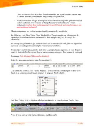 Vincent ISOZ
Microsoft Project 159/935
(Start on Current date). Ces deux dates étant saisies par le gestionnaire, comme nous
le verrons plus tard, dans le menu Project/Project Information.
- Work is entered in: il s'agit d'une option beaucoup demandée par les gestionnaires qui
tout en souhaitant pouvoir saisir le "temps homme" avec l'unité qu'ils veulent
souhaitent visualiser dans les tableaux de Microsoft Project, les temps homme en une
autre unité que les heures!
Maintenant passons aux options un peu plus délicates pour les non initiés:
La différence entre Fixed Units, Fixed Work et Fixed Duration qui a une influence sur la
dynamique des tâches ainsi que sur la manière dont sont géré les jours de congés des
calendriers.
Le concept de Effort Driven qui a une influence sur la manière dont sont gérés les répartitions
de travail lors de la gestion de mutliples ressources sur une tâche.
Un exemple valant mieux que mille mots pour les pragmatiques, regardons de suite de quoi il
s'agit (il faudra d'abord créer une tâche et au moins deux ressources donc un peu de patience).
Remarque: Voir à la page 322 pour plus de détails
Créez les ressources suivantes (rien d'extraordinaire):
…et une tâche nommée Task 1 d'une durée de 5 jours ouvrables, commençant au plus tôt le
lundi de la semaine qui suit la date en cours et faites un Window/Split:
Soit dans Project 2010 et ultérieur cela équivaut à cocher la case Details de l'onglet View:
Vous devriez alors avoir à l'écran (date mis à part bien sûr!):
 