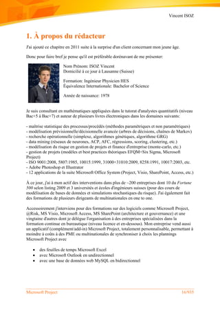 Vincent ISOZ
Microsoft Project 16/935
1. À propos du rédacteur
J'ai ajouté ce chapitre en 2011 suite à la surprise d'un client concernant mon jeune âge.
Donc pour faire bref je pense qu'il est préférable dorénavant de me présenter:
Nom Prénom: ISOZ Vincent
Domicilié à ce jour à Lausanne (Suisse)
Formation: Ingénieur Physicien HES
Équivalence Internationale: Bachelor of Science
Année de naissance: 1978
Je suis consultant en mathématiques appliquées dans le tutorat d'analystes quantitatifs (niveau
Bac+5 à Bac+7) et auteur de plusieurs livres électroniques dans les domaines suivants:
- maîtrise statistique des processus/procédés (méthodes paramétriques et non paramétriques)
- modélisation prévisionnelle/décisionnelle avancée (arbres de décisions, chaînes de Markov)
- recherche opérationnelle (simplexe, algorithmes génétiques, algorithme GRG)
- data mining (réseaux de neurones, ACP, AFC, régressions, scoring, clustering, etc.)
- modélisation du risque en gestion de projets et finance d'entreprise (monte-carlo, etc.)
- gestion de projets (modèles et best practices théoriques EFQM+Six Sigma, Microsoft
Project)
- ISO 9001:2008, 5807:1985, 10015:1999, 31000+31010:2009, 8258:1991, 10017:2003, etc.
- Adobe Photoshop et Illustrator
- 12 applications de la suite Microsoft Office System (Project, Visio, SharePoint, Access, etc.)
À ce jour, j'ai à mon actif des interventions dans plus de ~200 entreprises dont 10 du Fortune
500 selon listing 2009 et 3 universités et écoles d'ingénieurs suisses (pour des cours de
modélisation de bases de données et simulations stochastiques du risque). J'ai également fait
des formations de plusieurs dirigeants de multinationales en one to one.
Accessoirement j'interviens pour des formations sur des logiciels comme Microsoft Project,
@Risk, MS Visio, Microsoft Access, MS SharePoint (architecture et gouvernance) et une
vingtaine d'autres dont je délègue l'organisation à des entreprises spécialisées dans la
formation continue en bureautique (niveau licence et en-dessous). Mon entreprise vend aussi
un applicatif (complément/add-in) Microsoft Project, totalement personnalisable, permettant à
moindre à coûts à des PME ou multinationales de synchroniser à choix les plannings
Microsoft Project avec
 des feuilles de temps Microsoft Excel
 avec Microsoft Outlook en undirectionnel
 avec une base de données web MySQL en bidirectionnel
 