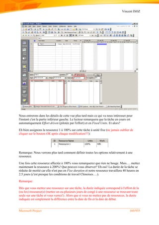 Vincent ISOZ
Microsoft Project 160/935
Nous entrerons dans les détails de cette vue plus tard mais ce qui va nous intéresser pour
l'instant c'est la partie inférieur gauche. Le lecteur remarquera que la tâche en cours est
automatiquement Effort driven (pilotée par l'effort) et en Fixed Units. Et alors?
Eh bien assignons la ressource 1 à 100% sur cette tâche à unité fixe (ne jamais oublier de
cliquer sur le bouton OK après chaque modification!!!):
Remarque: Nous verrons plus tard comment définir toutes les options relativement à une
ressource.
Une fois cette ressource affectée à 100% vous remarquerez que rien ne bouge. Mais…. mettez
maintenant la ressource à 200%! Que pouvez-vous observer? Eh oui! La durée de la tâche se
réduite de moitié car elle n'est pas en Fixe duration et notre ressource travaillera 40 heures en
2.5 jours (c'est presque les conditions de travail Chinoises….).
Remarque:
Dès que vous mettez une ressource sur une tâche, la durée indiquée correspond à l'effort de la
(ou les) ressource(s) (mettez un ou plusieurs jours de congé à une ressource se trouvant toute
seule sur une tâche et vous verrez!). Alors que si vous ne mettez pas de ressources, la durée
indiquée est simplement la différence entre la date de fin et la date de début.
 