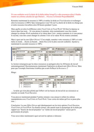 Vincent ISOZ
Microsoft Project 161/935
Si vous souhaitez avoir la durée de la tâche même lorsqu'il y a des ressources alors il faudra
insérer un colonne calculée de type Durée(1…10) avec la formule ProjectDateDiff.
Remettez maintenant la ressource à 100% et mettez la tâche en Fixed duration et rechangez
alors la ressource à 200%! Que remarquerez-vous? Eh oui! La durée de la tâche ne change pas
et notre ressource travaillera alors 80 heures pendant 5 jours.
Mais quelle est alors la différence entre Fixed Units et Fixed Work? Eh bien la réponse se
trouve dans leur nom… Si vous prenez le premier, alors normalement vous êtes censés
changer la colonne Work seulement et la valeur dans Units restera constante et si vous prenez
le second, vous êtes censé changer la colonne Units et la valeur Works restera constante.
Mais à quoi sert la case Effort Driven? C'est simple, remettez votre ressource à 100% et votre
tâche en mode… disons au hasard… durée fixe (c'est le plus souvent souhaité). Ajoutez-y
maintenant la seconde ressource à 100%:
Le lecteur remarquera que les deux ressources se partagent alors les 40 heures de travail
automatiquement! Recommençons maintenant l'opération en désactivant Effort Driven. Mais
pour que l'exemple fonctionne n'oubliez pas avant d'effacer la Ressource 2.
Bingo:
… la tâche qui n'est plus pilotée par l'effort voit les heures de travail de ses ressources se
cumuler en mode Fixed Duration.
Vous pouvez maintenant pendant 5 petites minutes vous amuser à refaire les mêmes
manipulations avec Fixed Units et Fixed Work. Vous verrez de même qu'il ne se passe plus
rien…
Conclusion: La case Effort Driven agit identiquement sur les trois options Fixed Duration,
Fixed Units et Fixed Work. En d'autres termes, elle annule toute la dynamique de la tâche par
rapport aux "heures de travail projetées" ou "unités de travail projetées" saisies par le
gestionnaire de projets.
Vous savez donc maintenant à quoi servent les options ci-dessous:
 