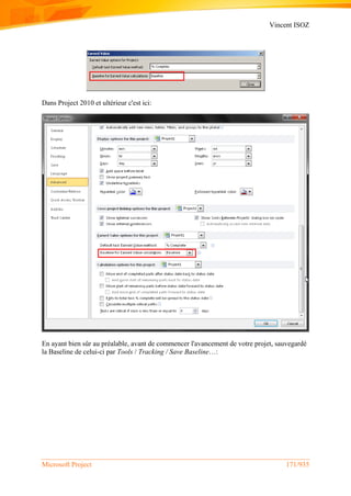 Vincent ISOZ
Microsoft Project 171/935
Dans Project 2010 et ultérieur c'est ici:
En ayant bien sûr au préalable, avant de commencer l'avancement de votre projet, sauvegardé
la Baseline de celui-ci par Tools / Tracking / Save Baseline…:
 