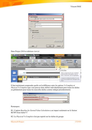 Vincent ISOZ
Microsoft Project 172/935
Dans Project 2010 et ultérieur c'est ici:
Il faut maintenant comprendre quelle est la différence entre les options % Complete et
Physical % Complete (que vous pouvez donc définir individuellement pour toutes les tâches
ou globalement pour toutes les nouvelles tâches comme indiqué précédemment):
Remarques:
R1. L'option Baseline for Earned Value Calculation a un impact seulement sur le facteur
BCWP d'une tâche!!!!
R2. Le Physicial % Complete n'est pas reporté sur les tâches de groupe
 