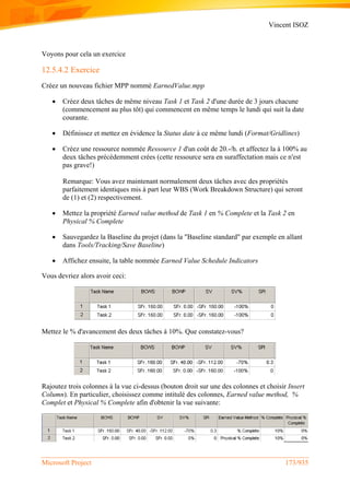 Vincent ISOZ
Microsoft Project 173/935
Voyons pour cela un exercice
12.5.4.2 Exercice
Créez un nouveau fichier MPP nommé EarnedValue.mpp
 Créez deux tâches de même niveau Task 1 et Task 2 d'une durée de 3 jours chacune
(commencement au plus tôt) qui commencent en même temps le lundi qui suit la date
courante.
 Définissez et mettez en évidence la Status date à ce même lundi (Format/Gridlines)
 Créez une ressource nommée Ressource 1 d'un coût de 20.-/h. et affectez la à 100% au
deux tâches précédemment crées (cette ressource sera en suraffectation mais ce n'est
pas grave!)
Remarque: Vous avez maintenant normalement deux tâches avec des propriétés
parfaitement identiques mis à part leur WBS (Work Breakdown Structure) qui seront
de (1) et (2) respectivement.
 Mettez la propriété Earned value method de Task 1 en % Complete et la Task 2 en
Physical % Complete
 Sauvegardez la Baseline du projet (dans la "Baseline standard" par exemple en allant
dans Tools/Tracking/Save Baseline)
 Affichez ensuite, la table nommée Earned Value Schedule Indicators
Vous devriez alors avoir ceci:
Mettez le % d'avancement des deux tâches à 10%. Que constatez-vous?
Rajoutez trois colonnes à la vue ci-dessus (bouton droit sur une des colonnes et choisir Insert
Column). En particulier, choisissez comme intitulé des colonnes, Earned value method, %
Complet et Physical % Complete afin d'obtenir la vue suivante:
 