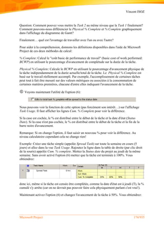 Vincent ISOZ
Microsoft Project 174/935
Question: Comment pouvez vous mettre la Task 2 au même niveau que la Task 1 finalement?
Comment pouvons-nous différencier le Physical % Complete et % Complete graphiquement
dans l'affichage du diagramme de Gantt?
Finalement… quel est l'avantage de travailler avec l'un ou avec l'autre?
Pour aider à la compréhension, donnons les définitions disponibles dans l'aide de Microsoft
Project de ces deux méthodes de calcul:
% Complete: Calcul le "coût basic de performance de travail" (basic cost of work performed:
BCWP) en utilisant le pourcentage d'avancement de complétude sur la durée de la tâche.
Physical % Complete: Calcule le BCWP en utilisant le pourcentage d'avancement physique de
la tâche indépendamment de la durée actuelle/total de la tâche. Le Physical % Complete est
basé sur le travail réellement accompli. Par exemple, l'accomplissement de certaines tâches
peut tout à fait être mesuré sur des valeurs métriques ou associées à la consommation de
certaines matières premières, chacune d'entre elles indiquant l'avancement de la tâche.
 Voyons maintenant l'utilité de l'option (6):
Nous pouvons voir la fonction de cette option (pas forcément son intérêt…) sur l'affichage
Task Usage. Il faut afficher les lignes Cum. % Complete pour voir la différence.
Si la case est cochée, le % est distribué entre le début de la tâche et la date d'état (Status
Date). Si la case n'est pas cochée, le % est distribué entre le début de la tâche et la fin de la
barre noire d'avancement.
Remarque: Si on change l'option, il faut saisir un nouveau % pour voir la différence. Au
niveau calculatoire cependant cela ne change rien!
Exemple: Créez une tâche simple (appelée Spread Task) sur toute la semaine en cours (5
jours) et allez dans la vue Task Usage. Rajoutez la ligne dans la table de droite (par clic droit
de la souris) appelée Cum. % complete. Mettez la Status date du projet au jeudi de la même
semaine. Sans avoir activé l'option (6) mettez que la tâche est terminée à 100%. Vous
obtiendrez:
donc ici, même si la tâche est censée être complétée, comme la date d'état est à jeudi (T), la %
cumulé s'y arrête (car on ne devrait pas pouvoir faire cela physiquement parlant c'est vrai!).
Maintenant activez l'option (6) et changez l'avancement de la tâche à 50%. Vous obtiendrez:
 