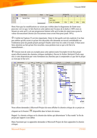 Vincent ISOZ
Microsoft Project 175/935
Donc bien que les modifications ne soient pas visibles dans le diagramme de Gantt nous
pouvons voir ici que: le fait d'activer cette option met l'avance de la tâche à 100% tout en
faisant en sorte qu'il y ait une progression linéaire telle qu'à la date de statut nous ayons la
valeur d'avancement choisie (en l'occurrence nous avons bien pour jeudi: 50%).
 L'utilité de l'option (7) est très importante. Outre le fait quelle soit très explicite il ne faut
pas oublier qu'elle existe et qu'une fois décochée elle demande un travail considérable sur
l'ordinateur pour de grands projets puisqu'il faudra saisir tous les coûts à la main. Il faut aussi
faire attention au fait qu'une fois recochée, nous perdons tout ce qui a été fait à la
manuellement…
 Faisons tout de suite un exemple pour cette option (outre l'exemple trivial d'un projet
ayant effectivement des chemins critiques multiples). Ouvrez le fichier MultipleCPaths.mpp
mis à votre disposition par votre formateur (ne cherchez pas à comprendre ce que fait le projet
ce n'est pas le but ici!):
Nous allons demander à Microsoft Project de nous afficher le chemin critique de ce projet en
cliquant sur le bouton disponible dans la barre de menus.
Rappel: Le chemin critique est le chemin des tâches qui déterminent "à flux tendu" la fin du
projet par rapport à son début.
Dans l'assistant qui va apparaître demandez à Microsoft Project de faire apparaître le chemin
critique:
 