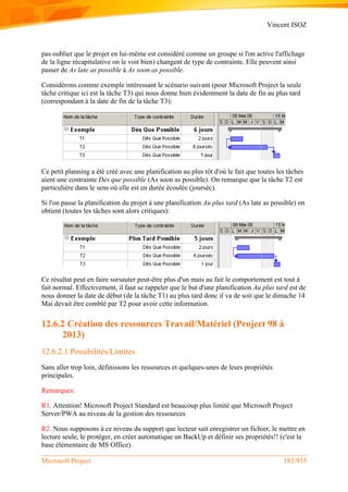 Vincent ISOZ
Microsoft Project 182/935
pas oublier que le projet en lui-même est considéré comme un groupe si l'on active l'affichage
de la ligne récapitulative on le voit bien) changent de type de contrainte. Elle peuvent ainsi
passer de As late as possible à As soon as possible.
Considérons comme exemple intéressant le scénario suivant (pour Microsoft Project la seule
tâche critique ici est la tâche T3) qui nous donne bien évidemment la date de fin au plus tard
(correspondant à la date de fin de la tâche T3):
Ce petit planning a été créé avec une planification au plus tôt d'où le fait que toutes les tâches
aient une contrainte Dès que possible (As soon as possible). On remarque que la tâche T2 est
particulière dans le sens où elle est en durée écoulée (jourséc).
Si l'on passe la planification du projet à une planification Au plus tard (As late as possible) on
obtient (toutes les tâches sont alors critiques):
Ce résultat peut en faire sursauter peut-être plus d'un mais au fait le comportement est tout à
fait normal. Effectivement, il faut se rappeler que le but d'une planification Au plus tard est de
nous donner la date de début (de la tâche T1) au plus tard donc il va de soit que le dimache 14
Mai devait être comblé par T2 pour avoir cette information.
12.6.2 Création des ressources Travail/Matériel (Project 98 à
2013)
12.6.2.1 Possibilités/Limites
Sans aller trop loin, définissons les ressources et quelques-unes de leurs propriétés
principales.
Remarques:
R1. Attention! Microsoft Project Standard est beaucoup plus limité que Microsoft Project
Server/PWA au niveau de la gestion des ressources
R2. Nous supposons à ce niveau du support que lecteur sait enregistrer un fichier, le mettre en
lecture seule, le protéger, en créer automatique un BackUp et définir ses propriétés!! (c'est la
base élémentaire de MS Office).
 