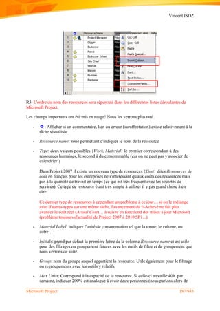 Vincent ISOZ
Microsoft Project 187/935
R3. L'ordre du nom des ressources sera répercuté dans les différentes listes déroulantes de
Microsoft Project.
Les champs importants ont été mis en rouge! Nous les verrons plus tard.
- : Afficher si un commentaire, lien ou erreur (suraffectation) existe relativement à la
tâche visualisée
- Ressource name: zone permettant d'indiquer le nom de la ressource
- Type: deux valeurs possibles {Work, Material} le premier correspondant à des
ressources humaines, le second à du consommable (car on ne peut pas y associer de
calendrier!)
Dans Project 2007 il existe un nouveau type de ressources {Cost} dites Ressources de
coût en français pour les entreprises ne s'intéressant qu'aux coûts des ressources mais
pas à la quantité de travail en temps (ce qui est très fréquent avec les sociétés de
services). Ce type de ressource étant très simple à utiliser il y pas grand chose à en
dire.
Ce dernier type de ressources à cependant un problème à ce jour… si on le mélange
avec d'autres types sur une même tâche, l'avancement du %Achevé ne fait plus
avancer le coût réel (Actual Cost)… à suivre en fonctiond des mises à jour Microsoft
(problème toujours d'actualité de Project 2007 à 2010 SP1...).
- Material Label: indiquer l'unité de consommation tel que la tonne, le volume, ou
autre…
- Initials: prend par défaut la première lettre de la colonne Ressource name et est utile
pour des filtrages ou groupement futures avec les outils de filtre et de groupement que
nous verrons de suite.
- Group: nom du groupe auquel appartient la ressource. Utile également pour le filtrage
ou regroupements avec les outils y relatifs.
- Max Units: Correspond à la capacité de la ressource. Si celle-ci travaille 40h. par
semaine, indiquer 200% est analogue à avoir deux personnes (nous parlons alors de
 