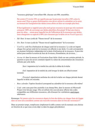 Vincent ISOZ
Microsoft Project 188/935
"ressource générique") travaillant 40h. chacune soit 80h. ensembles.
Par contre (!!!) écrire 50% ne signifie pas que la personne travaille à 50% cela n'a
aucun sens! Pour ce genre d'information vous devez utiliser le calendrier ou la saisie
au moment de l'assignation des tâches (nous allons en faire un exemple plus bas).
Il faut également se rappeler pour plus tard qu'une ressource ne peut que très rarement
consacrer 100% de son temps aux tâches planifiées d'un projet! Il faut une réserve
pour les aléas… raison pour laquelle lors de l'affectation de la ressources aux tâches,
nous changerons sa capacité à 80% (en s'assurant que la tâche est en Fixed Capacity).
- Sdt. Rate: le taux (coût) de "l'heure travail" de la ressource
- Ovt. Rate: le taux (coût) de "l'heure travail supplémentaire" de la ressource
- Cost/Use: coût fixe d'utilisation de chaque unité de la ressource. Le coût est imputé
chaque fois qu'une unité de la ressource est affectée à une tâche. Ce coût correspond à
un montant forfaitaire indépendant de la durée d'utilisation de la ressource. Il peut être
utilisé pour notifier la notion de frais de livraison, d'installation, de révision,…
- Accrue At: dans la mesure où l'exécution d'une tâche s'étale sur une certaine période, la
question se pose de savoir comment répartir la valeur de consommation des ressources
utilisées par cette tâche.
Start: imputation de la totalité du coût dès le début de la tâche
End: imputation de la totalité du coût lorsque la tâche est effectivement
terminée
Prorated: répartitation uniforme du coût de la tâche sur chaque période durant
laquelle la tâche est exécutée.
- Base calendar: l'option Standard correspond au calendrier de la ressource elle-même!
- Code: cette zone peut être assimilée à un champ libre, dans la mesure où Microsoft
Project n'en fait pas usage. Elle est utilisée très souvent pour affecter des codes
compatibles aux différentes ressources, afin d'assurer les ventilations analytiques
ultérieures.
Remarque: Ne jamais créer les ressources depuis la liste des tâches car chaque faute de frappe
dans un nom sera considérée comme une nouvelle ressource dans la liste des ressources!!!
Dans un premier temps, remplissons simplement la table comme suit (la monnaie sera choisie
en fonction de ce que nous avons déjà vu dans les pages précédentes):
 