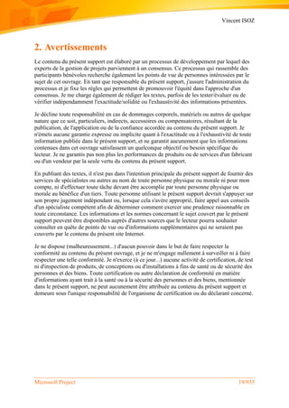 Vincent ISOZ
Microsoft Project 19/935
2. Avertissements
Le contenu du présent support est élaboré par un processus de développement par lequel des
experts de la gestion de projets parviennent à un consensus. Ce processus qui rassemble des
participants bénévoles recherche également les points de vue de personnes intéressées par le
sujet de cet ouvrage. En tant que responsable du présent support, j'assure l'administration du
processus et je fixe les règles qui permettent de promouvoir l'équité dans l'approche d'un
consensus. Je me charge également de rédiger les textes, parfois de les tester/évaluer ou de
vérifier indépendamment l'exactitude/solidité ou l'exhaustivité des informations présentées.
Je décline toute responsabilité en cas de dommages corporels, matériels ou autres de quelque
nature que ce soit, particuliers, indirects, accessoires ou compensatoires, résultant de la
publication, de l'application ou de la confiance accordée au contenu du présent support. Je
n'émets aucune garantie expresse ou implicite quant à l'exactitude ou à l'exhaustivité de toute
information publiée dans le présent support, et ne garantit aucunement que les informations
contenues dans cet ouvrage satisfassent un quelconque objectif ou besoin spécifique du
lecteur. Je ne garantis pas non plus les performances de produits ou de services d'un fabricant
ou d'un vendeur par la seule vertu du contenu du présent support.
En publiant des textes, il n'est pas dans l'intention principale du présent support de fournir des
services de spécialistes ou autres au nom de toute personne physique ou morale ni pour mon
compte, ni d'effectuer toute tâche devant être accomplie par toute personne physique ou
morale au bénéfice d'un tiers. Toute personne utilisant le présent support devrait s'appuyer sur
son propre jugement indépendant ou, lorsque cela s'avère approprié, faire appel aux conseils
d'un spécialiste compétent afin de déterminer comment exercer une prudence raisonnable en
toute circonstance. Les informations et les normes concernant le sujet couvert par le présent
support peuvent être disponibles auprès d'autres sources que le lecteur pourra souhaiter
consulter en quête de points de vue ou d'informations supplémentaires qui ne seraient pas
couverts par le contenu du présent site Internet.
Je ne dispose (malheureusement...) d'aucun pouvoir dans le but de faire respecter la
conformité au contenu du présent ouvrage, et je ne m'engage nullement à surveiller ni à faire
respecter une telle conformité. Je n'exerce (à ce jour...) aucune activité de certification, de test
ni d'inspection de produits, de conceptions ou d'installations à fins de santé ou de sécurité des
personnes et des biens. Toute certification ou autre déclaration de conformité en matière
d'informations ayant trait à la santé ou à la sécurité des personnes et des biens, mentionnée
dans le présent support, ne peut aucunement être attribuée au contenu du présent support et
demeure sous l'unique responsabilité de l'organisme de certification ou du déclarant concerné.
 