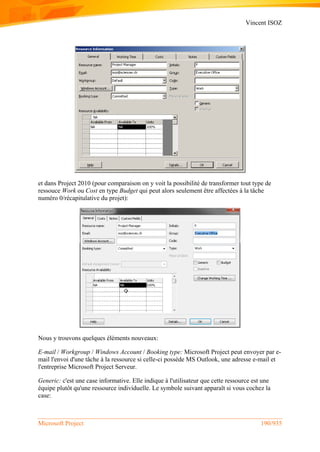Vincent ISOZ
Microsoft Project 190/935
et dans Project 2010 (pour comparaison on y voit la possibilité de transformer tout type de
ressouce Work ou Cost en type Budget qui peut alors seulement être affectées à la tâche
numéro 0/récapitulative du projet):
Nous y trouvons quelques éléments nouveaux:
E-mail / Workgroup / Windows Account / Booking type: Microsoft Project peut envoyer par e-
mail l'envoi d'une tâche à la ressource si celle-ci possède MS Outlook, une adresse e-mail et
l'entreprise Microsoft Project Serveur.
Generic: c'est une case informative. Elle indique à l'utilisateur que cette ressource est une
équipe plutôt qu'une ressource individuelle. Le symbole suivant apparaît si vous cochez la
case:
 