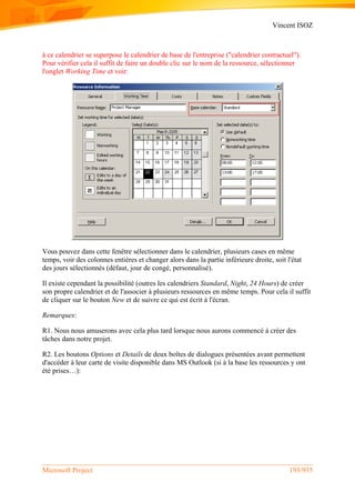 Vincent ISOZ
Microsoft Project 193/935
à ce calendrier se superpose le calendrier de base de l'entreprise ("calendrier contractuel").
Pour vérifier cela il suffit de faire un double clic sur le nom de la ressource, sélectionner
l'onglet Working Time et voir:
Vous pouvez dans cette fenêtre sélectionner dans le calendrier, plusieurs cases en même
temps, voir des colonnes entières et changer alors dans la partie inférieure droite, soit l'état
des jours sélectionnés (défaut, jour de congé, personnalisé).
Il existe cependant la possibilité (outres les calendriers Standard, Night, 24 Hours) de créer
son propre calendrier et de l'associer à plusieurs ressources en même temps. Pour cela il suffit
de cliquer sur le bouton New et de suivre ce qui est écrit à l'écran.
Remarques:
R1. Nous nous amuserons avec cela plus tard lorsque nous aurons commencé à créer des
tâches dans notre projet.
R2. Les boutons Options et Details de deux boîtes de dialogues présentées avant permettent
d'accéder à leur carte de visite disponible dans MS Outlook (si à la base les ressources y ont
été prises…):
 