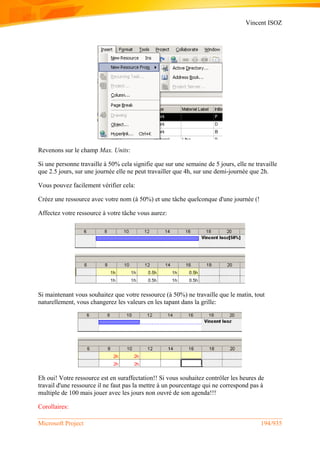 Vincent ISOZ
Microsoft Project 194/935
Revenons sur le champ Max. Units:
Si une personne travaille à 50% cela signifie que sur une semaine de 5 jours, elle ne travaille
que 2.5 jours, sur une journée elle ne peut travailler que 4h, sur une demi-journée que 2h.
Vous pouvez facilement vérifier cela:
Créez une ressource avec votre nom (à 50%) et une tâche quelconque d'une journée (!
Affectez votre ressource à votre tâche vous aurez:
Si maintenant vous souhaitez que votre ressource (à 50%) ne travaille que le matin, tout
naturellement, vous changerez les valeurs en les tapant dans la grille:
Eh oui! Votre ressource est en suraffectation!! Si vous souhaitez contrôler les heures de
travail d'une ressource il ne faut pas la mettre à un pourcentage qui ne correspond pas à
multiple de 100 mais jouer avec les jours non ouvré de son agenda!!!
Corollaires:
 