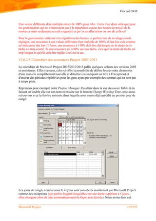 Vincent ISOZ
Microsoft Project 195/935
Une valeur différente d'un multiple entier de 100% pour Max. Units n'est donc utile que pour
les gestionnaires qui ne s'intéressent pas à la répartition exacte des heures de travail de la
ressource mais seulement au coût engendré et par la suraffectation ou non de celle-ci!
Pour le gestionnaire intéressé à la répartition des heures, si parfois lors de nivelages ou de
réglages, une ressource à une valeur différente d'un multiple de 100% il faut lire cela comme
un indicateur dès lors!!! Ainsi, une ressource à 150% doit être déchargée ou la durée de la
tâche est trop courte. Si une ressource est à 80% sur une tâche, c'est que la durée de tâche est
trop longue et qu'elle doit être réglée si tel est le cas.
12.6.2.5 Calendrier des ressources Project 2007-2013
Le calendrier de Microsoft Project 2007/2010/2013 pallie quelques défauts des versions 2003
et antérieures. Effectivement, celui-ci offre la possibilité de définir les périodes chommées
d'une manière complétement nouvelle et détaillée (en indiquant un titre à l'exception) et
d'insérer des périodes répétitives pour les gens ayant par exemple des contrats qui ne sont pas
à temps plein.
Reprenons pour exemple notre Project Manager. En allant dans la vue Resource Table et en
faisant un double clic sur son nom et ensuite sur le bouton Change Working Time, nous nous
retrouvons avec la fenêtre suivante dans laquelle nous avons déjà spécifié un premier jour de
congé:
Les jours de congés comme nous le voyons sont considérés maintenant par Microsoft Project
comme des exceptions (qui parfois bugent lorsqu'elles ont une durée supérieur à 5 jours...
elles changent alors de date automatiquement de façon non désirée). Nous avons dans cet
 