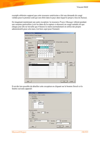 Vincent ISOZ
Microsoft Project 196/935
exemple arbitraire supposé que cette ressource américaine a fait une demande de congé
validée pour le premier août qui sera férié dans le pays dans lequel le projet a lieu (la Suisse).
En imaginant maintenant une autre exception: la ressource Project Manager obtient pendant
une semaine particulière (voir les dates de la capture ci-dessous) un congé maladie tel que
chaque jour elle ne travaille que 4 heures le matin (normalement on utilise des projets
administratifs pour cela mais c'est hors sujet pour l'instant):
Il est dès lors possible de détailler cette exception en cliquant sur le bouton Details et la
fenêtre suivante apparaît:
 
