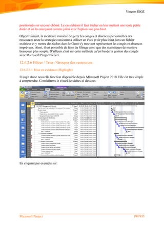 Vincent ISOZ
Microsoft Project 199/935
positionnés sur un jour chômé. Le cas échéant il faut tricher en leur mettant une toute petite
durée et en les marquant comme jalon avec l'option vue plus haut.
Objectivement, la meilleure manière de gérer les congés et absences personnelles des
ressources reste la stratégie consistant à utiliser un Pool (voir plus loin) dans un fichier
extérieur et y mettre des tâches dans le Gantt s'y trouvant représentant les congés et absences
imprévues. Ainsi, il est posssible de faire du filtrage ainsi que des statistiques de manière
beaucoup plus souple. D'ailleurs c'est sur cette méthode qu'est basée la gestion des congés
avec Microsoft Project Server.
12.6.2.6 Filtrer / Trier / Grouper des ressources
12.6.2.6.1 Mise en évidence (Highlight)
Il s'agit d'une nouvelle fonction disponible depuis Microsoft Project 2010. Elle est très simple
à comprendre. Considérons le visuel de tâches ci-dessous:
En cliquant par exemple sur:
 