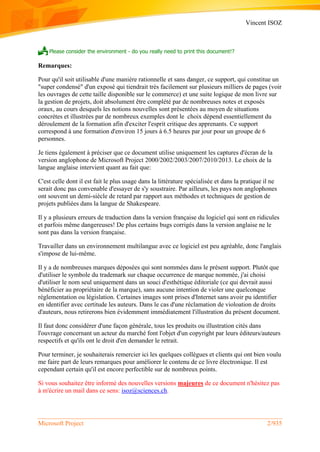 Vincent ISOZ
Microsoft Project 2/935
 Please consider the environment - do you really need to print this document!?
Remarques:
Pour qu'il soit utilisable d'une manière rationnelle et sans danger, ce support, qui constitue un
"super condensé" d'un exposé qui tiendrait très facilement sur plusieurs milliers de pages (voir
les ouvrages de cette taille disponible sur le commerce) et une suite logique de mon livre sur
la gestion de projets, doit absolument être complété par de nombreuses notes et exposés
oraux, au cours desquels les notions nouvelles sont présentées au moyen de situations
concrètes et illustrées par de nombreux exemples dont le choix dépend essentiellement du
déroulement de la formation afin d'exciter l'esprit critique des apprenants. Ce support
correspond à une formation d'environ 15 jours à 6.5 heures par jour pour un groupe de 6
personnes.
Je tiens également à préciser que ce document utilise uniquement les captures d'écran de la
version anglophone de Microsoft Project 2000/2002/2003/2007/2010/2013. Le choix de la
langue anglaise intervient quant au fait que:
C'est celle dont il est fait le plus usage dans la littérature spécialisée et dans la pratique il ne
serait donc pas convenable d'essayer de s'y soustraire. Par ailleurs, les pays non anglophones
ont souvent un demi-siècle de retard par rapport aux méthodes et techniques de gestion de
projets publiées dans la langue de Shakespeare.
Il y a plusieurs erreurs de traduction dans la version française du logiciel qui sont en ridicules
et parfois même dangereuses! De plus certains bugs corrigés dans la version anglaise ne le
sont pas dans la version française.
Travailler dans un environnement multilangue avec ce logiciel est peu agréable, donc l'anglais
s'impose de lui-même.
Il y a de nombreuses marques déposées qui sont nommées dans le présent support. Plutôt que
d'utiliser le symbole du trademark sur chaque occurrence de marque nommée, j'ai choisi
d'utiliser le nom seul uniquement dans un souci d'esthétique éditoriale (ce qui devrait aussi
bénéficier au propriétaire de la marque), sans aucune intention de violer une quelconque
réglementation ou législation. Certaines images sont prises d'Internet sans avoir pu identifier
en identifier avec certitude les auteurs. Dans le cas d'une réclamation de violoation de droits
d'auteurs, nous retirerons bien évidemment immédiatement l'illustration du présent document.
Il faut donc considérer d'une façon générale, tous les produits ou illustration cités dans
l'ouvrage concernant un acteur du marché font l'objet d'un copyright par leurs éditeurs/auteurs
respectifs et qu'ils ont le droit d'en demander le retrait.
Pour terminer, je souhaiterais remercier ici les quelques collègues et clients qui ont bien voulu
me faire part de leurs remarques pour améliorer le contenu de ce livre électronique. Il est
cependant certain qu'il est encore perfectible sur de nombreux points.
Si vous souhaitez être informé des nouvelles versions majeures de ce document n'hésitez pas
à m'écrire un mail dans ce sens: isoz@sciences.ch.
 