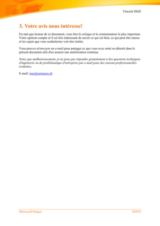 Vincent ISOZ
Microsoft Project 20/935
3. Votre avis nous intéresse!
En tant que lecteur de ce document, vous êtes le critique et le commentateur le plus important.
Votre opinion compte et il est très intéressant de savoir ce qui est bien, ce qui peut être mieux
et les sujets que vous souhaiteriez voir être traités.
Vous pouvez m'envoyer un e-mail pour partager ce que vous avez aimé ou détesté dans le
présent document afin d'en assurer une amélioration continue.
Notez que malheureusement, je ne peux pas répondre gratuitement à des questions techniques
d'ingénierie ou de problématique d'entreprise par e-mail pour des raisons professionnelles
évidentes.
E-mail: isoz@sciences.ch
 
