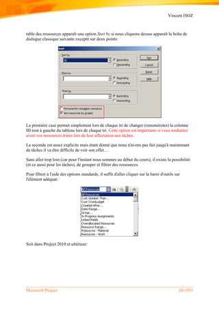 Vincent ISOZ
Microsoft Project 201/935
table des ressources apparaît une option Sort by si nous cliquons dessus apparaît la boîte de
dialogue classique suivante excepté sur deux points:
La première case permet simplement lors de chaque tri de changer (renuméroter) la colonne
ID tout à gauche du tableau lors de chaque tri. Cette option est importante si vous souhaitez
avoir vos ressources triées lors de leur affectation aux tâches.
La seconde est assez explicite mais étant donné que nous n'avons pas fait jusqu'à maintenant
de tâches il va être difficile de voir son effet…
Sans aller trop loin (car pour l'instant nous sommes au début du cours), il existe la possibilité
(et ce aussi pour les tâches), de grouper et filtrer des ressources.
Pour filtrer à l'aide des options standards, il suffit d'aller cliquer sur la barre d'outils sur
l'élément adéquat:
Soit dans Project 2010 et ultérieur:
 