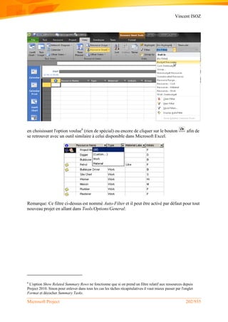 Vincent ISOZ
Microsoft Project 202/935
en choisissant l'option voulue6
(rien de spécial) ou encore de cliquer sur le bouton afin de
se retrouver avec un outil similaire à celui disponible dans Microsoft Excel.
Remarque: Ce filtre ci-dessus est nommé Auto-Filter et il peut être activé par défaut pour tout
nouveau projet en allant dans Tools/Options/General:
6
L'option Show Related Summary Rows ne fonctionne que si on prend un filtre relatif aux ressources depuis
Project 2010. Sinon pour enlever dans tous les cas les tâches récapitulatives il vaut mieux passer par l'onglet
Format et décocher Summary Tasks.
 