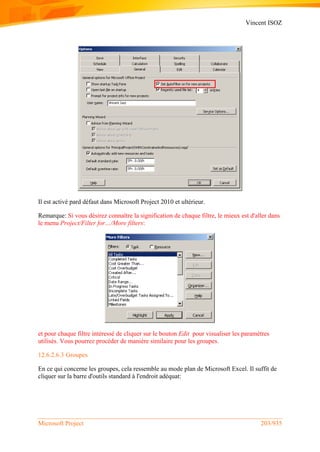 Vincent ISOZ
Microsoft Project 203/935
Il est activé pard défaut dans Microsoft Project 2010 et ultérieur.
Remarque: Si vous désirez connaître la signification de chaque filtre, le mieux est d'aller dans
le menu Project/Filter for…/More filters:
et pour chaque filtre intéressé de cliquer sur le bouton Edit pour visualiser les paramètres
utilisés. Vous pourrez procéder de manière similaire pour les groupes.
12.6.2.6.3 Groupes
En ce qui concerne les groupes, cela ressemble au mode plan de Microsoft Excel. Il suffit de
cliquer sur la barre d'outils standard à l'endroit adéquat:
 