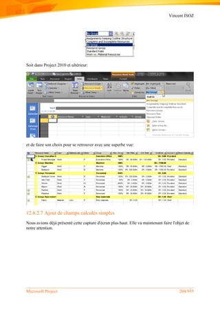 Vincent ISOZ
Microsoft Project 204/935
Soit dans Project 2010 et ultérieur:
et de faire son choix pour se retrouver avec une superbe vue:
12.6.2.7 Ajout de champs calculés simples
Nous avions déjà présenté cette capture d'écran plus haut. Elle va maintenant faire l'objet de
notre attention.
 