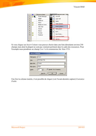 Vincent ISOZ
Microsoft Project 205/935
Si vous cliquez sur Insert Column vous pouvez choisir dans une liste déroulante environ 250
champs mais dont la plupart ne sont pas vraiment pertinent dans le cadre des ressources. Pour
l'exemple nous prendrons un champ Cost 1 et le nommerons Std. Rate VTA:
Une fois la colonne insérée, il est possible de cliquer (voir l'avant-dernière capture) Customize
Fields:
 