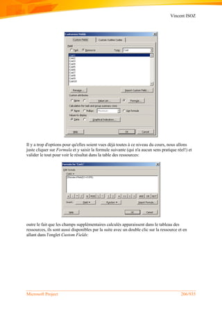 Vincent ISOZ
Microsoft Project 206/935
Il y a trop d'options pour qu'elles soient vues déjà toutes à ce niveau du cours, nous allons
juste cliquer sur Formula et y saisir la formule suivante (qui n'a aucun sens pratique réel!) et
valider le tout pour voir le résultat dans la table des ressources:
outre le fait que les champs supplémentaires calculés apparaissent dans le tableau des
ressources, ils sont aussi disponibles par la suite avec un double clic sur la ressource et en
allant dans l'onglet Custom Fields:
 