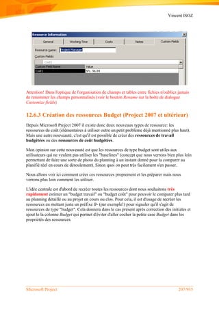 Vincent ISOZ
Microsoft Project 207/935
Attention! Dans l'optique de l'organisation de champs et tables entre fichies n'oubliez jamais
de renommer les champs personnalisés (voir le bouton Rename sur la boîte de dialogue
Customize fields)
12.6.3 Création des ressources Budget (Project 2007 et ultérieur)
Depuis Microsoft Project 2007 il existe donc deux nouveaux types de ressource: les
ressources de coût (élémentaires à utiliser outre un petit problème déjà mentionné plus haut).
Mais une autre nouveauté, c'est qu'il est possible de créer des ressources de travail
budgétées ou des ressources de coût budgétées.
Mon opinion sur cette nouveauté est que les ressources de type budget sont utiles aux
utilisateurs qui ne veulent pas utiliser les "baselines" (concept que nous verrons bien plus loin
permettant de faire une sorte de photo du planning à un instant donné pour la comparer au
planifié réel en cours de déroulement). Sinon quoi on peut très facilement s'en passer.
Nous allons voir ici comment créer ces ressources proprement et les préparer mais nous
verrons plus loin comment les utiliser.
L'idée centrale est d'abord de recréer toutes les ressources dont nous souhaitons très
rapidement estimer un "budget travail" ou "budget coût" pour pouvoir le comparer plus tard
au planning détaillé ou au projet en cours ou clos. Pour cela, il est d'usage de recréer les
ressources en mettant juste un préfixe B- (par exemple!) pour signaler qu'il s'agit de
ressources de type "budget". Cela donnera dans le cas présent après correction des initiales et
ajout le la colonne Budget qui permet d'éviter d'aller cocher la petite case Budget dans les
propriétés des ressources:
 