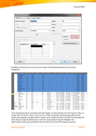 Vincent ISOZ
Microsoft Project 208/935
le tableau suivant (nous avons mis une couleur de fond spéciale pour les ressources
budgétées):
Vous remarquez que les ressources de type Budget ne peuvent pas avoir de Capacity Max, ni
de Std. Rate, ni de Ovt. Rate, ni de Cost Use. Donc in extenso il n'est pas possible de leur
définir des capacités variables dans le temps ou des tables de coûts (voir plus loin) puisque de
toute façon il s'agit de détails qui ne servent à rien quand il s'agit de budgeter très
approximativement (grossièrement) leur travail et le coût total de chaque ressource.
 