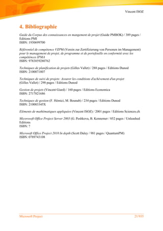 Vincent ISOZ
Microsoft Project 21/935
4. Bibliographie
Guide du Corpus des connaissances en mangement de projet (Guide PMBOK) / 389 pages /
Editions PMI
ISBN: 1930699700
Référentiel de compétence VZPM (Verein zur Zertifizierung von Personen im Management)
pour le management de projet, de programme et de portefeuille en conformité avec les
compéténces IPMA
ISBN: 9783859280762
Techniques de planification de projets (Gilles Vallet) / 288 pages / Editions Dunod
ISBN: 2100071807
Techniques de suivi de projets: Assurer les conditions d'achèvement d'un projet
(Gilles Vallet) / 298 pages / Editions Dunod
Gestion de projets (Vincent Giard) / 160 pages / Editions Economica
ISBN: 2717821686
Techniques de gestion (F. Hémici, M. Bounab) / 234 pages / Editions Dunod
ISBN: 210003345X
Eléments de mathématiques appliquées (Vincent ISOZ) / 2001 pages / Editions Sciences.ch
Micorosoft Office Project Server 2003 (G. Peshkova, B. Kennemer / 852 pages / Unleashed
Editions
ISBN: ?
Microsoft Office Project 2010 In depth (Scott Daley / 981 pages / QuantumPM)
ISBN: 0789743108
 