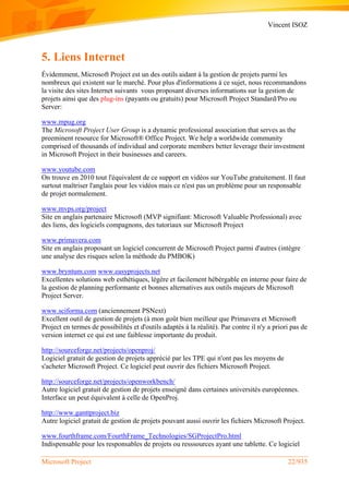 Vincent ISOZ
Microsoft Project 22/935
5. Liens Internet
Évidemment, Microsoft Project est un des outils aidant à la gestion de projets parmi les
nombreux qui existent sur le marché. Pour plus d'informations à ce sujet, nous recommandons
la visite des sites Internet suivants vous proposant diverses informations sur la gestion de
projets ainsi que des plug-ins (payants ou gratuits) pour Microsoft Project Standard/Pro ou
Server:
www.mpug.org
The Microsoft Project User Group is a dynamic professional association that serves as the
preeminent resource for Microsoft® Office Project. We help a worldwide community
comprised of thousands of individual and corporate members better leverage their investment
in Microsoft Project in their businesses and careers.
www.youtube.com
On trouve en 2010 tout l'équivalent de ce support en vidéos sur YouTube gratuitement. Il faut
surtout maîtriser l'anglais pour les vidéos mais ce n'est pas un problème pour un responsable
de projet normalement.
www.mvps.org/project
Site en anglais partenaire Microsoft (MVP signifiant: Microsoft Valuable Professional) avec
des liens, des logiciels compagnons, des tutoriaux sur Microsoft Project
www.primavera.com
Site en anglais proposant un logiciel concurrent de Microsoft Project parmi d'autres (intègre
une analyse des risques selon la méthode du PMBOK)
www.bryntum.com www.easyprojects.net
Excellentes solutions web esthétiques, lègère et facilement hébérgable en interne pour faire de
la gestion de planning performante et bonnes alternatives aux outils majeurs de Microsoft
Project Server.
www.sciforma.com (anciennement PSNext)
Excellent outil de gestion de projets (à mon goût bien meilleur que Primavera et Microsoft
Project en termes de possibilités et d'outils adaptés à la réalité). Par contre il n'y a priori pas de
version internet ce qui est une faiblesse importante du produit.
http://sourceforge.net/projects/openproj/
Logiciel gratuit de gestion de projets apprécié par les TPE qui n'ont pas les moyens de
s'acheter Microsoft Project. Ce logiciel peut ouvrir des fichiers Microsoft Project.
http://sourceforge.net/projects/openworkbench/
Autre logiciel gratuit de gestion de projets enseigné dans certaines universités européennes.
Interface un peut équivalent à celle de OpenProj.
http://www.ganttproject.biz
Autre logiciel gratuit de gestion de projets pouvant aussi ouvrir les fichiers Microsoft Project.
www.fourthframe.com/FourthFrame_Technologies/SGProjectPro.html
Indispensable pour les responsables de projets ou resssources ayant une tablette. Ce logiciel
 