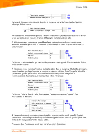 Vincent ISOZ
Microsoft Project 222/935
Ce type de lien nous autorise aussi à mettre la casserole sur le feu bien plus tard que son
allumage. Effectivement:
Par contre nous ne souhaitons pas que l'inverse soit autorisé (mettre la casserole sur la plaque
avant que celle-ci soit chaude) et le lien DD remplis parfaitement son rôle.
2. Maintenant nous voulons que quand l'eau bout, qu'ensuite et seulement ensuite nous
puissions mettre les pâtes dans la casserole. Naturellement le choix se porte sur un lien FD
afin d'obtenir:
Ce lien est exactement celui qui convient logiquement à tout type de déplacement des tâches
actuellement visibles.
3. Mais nous avons oublié qu'avant de mettre les pâtes dans la casserole il fallait les préparer...
Nous aimerions que la préparation se termine au moment où l'eau finit d'être prête à bouillir
(le but étant que les pâtes soient mis dans la casserole lorsqu'elles sont prêtes et
réciproquement). Pour se faire, le meilleur lien est un FF tel que:
Ce lien est l'idéal si dans le cadre du respect de l'ordonnancement on "retarde" Eau
bout comme ci-dessous:
4. La connaissance du temps de cuisson des pâtes nous permet de savoir quand il faudrait
commencer à réunir la petite famille (cuisinier omis) pour le dîner une fois que les pâtes sont
prêtes à être mangées (servir les pâtes à table).
Procédons dans l'ordre pour savoir quel est le bon choix de relation:
 